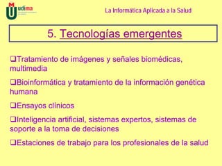 La Informática Aplicada a la Salud


           5. Tecnologías emergentes

 Tratamiento de imágenes y señales biomédicas,
multimedia
  Bioinformática y tratamiento de la información genética
humana
  Ensayos clínicos
  Inteligencia artificial, sistemas expertos, sistemas de
soporte a la toma de decisiones
  Estaciones de trabajo para los profesionales de la salud
 