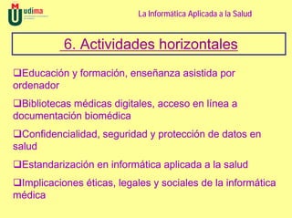 La Informática Aplicada a la Salud


           6. Actividades horizontales
  Educación y formación, enseñanza asistida por
ordenador
  Bibliotecas médicas digitales, acceso en línea a
documentación biomédica
  Confidencialidad, seguridad y protección de datos en
salud
  Estandarización en informática aplicada a la salud
 Implicaciones éticas, legales y sociales de la informática
médica
 