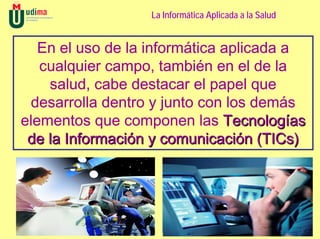 La Informática Aplicada a la Salud


   En el uso de la informática aplicada a
   cualquier campo, también en el de la
    salud, cabe destacar el papel que
 desarrolla dentro y junto con los demás
elementos que componen las Tecnologías
 de la Información y comunicación (TICs)
 