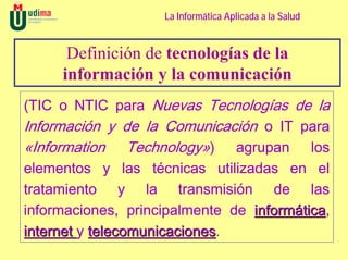 La Informática Aplicada a la Salud


      Definición de tecnologías de la
     información y la comunicación
(TIC o NTIC para Nuevas Tecnologías de la
Información y de la Comunicación o IT para
«Information Technology») agrupan los
elementos y las técnicas utilizadas en el
tratamiento y la transmisión de las
informaciones, principalmente de informática,
                                        tica
internet y telecomunicaciones.
           telecomunicaciones
 