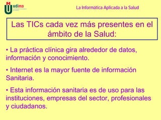 La Informática Aplicada a la Salud


 Las TICs cada vez más presentes en el
          ámbito de la Salud:
• La práctica clínica gira alrededor de datos,
información y conocimiento.
• Internet es la mayor fuente de información
Sanitaria.
• Esta información sanitaria es de uso para las
instituciones, empresas del sector, profesionales
y ciudadanos.
 