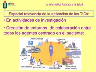 La Informática Aplicada a la Salud


  Especial relevancia de la aplicación de las TICs:
• En actividades de investigación
• Creación de entornos de colaboración entre
todos los agentes centrado en el paciente:
 