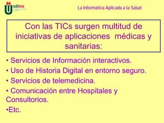 La Informática Aplicada a la Salud



      Con las TICs surgen multitud de
   iniciativas de aplicaciones médicas y
                  sanitarias:
• Servicios de Información interactivos.
• Uso de Historia Digital en entorno seguro.
• Servicios de telemedicina.
• Comunicación entre Hospitales y
Consultorios.
•Etc.
 