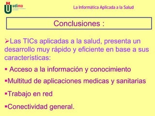 La Informática Aplicada a la Salud


                  Conclusiones :

  Las TICs aplicadas a la salud, presenta un
desarrollo muy rápido y eficiente en base a sus
características:
 Acceso a la información y conocimiento
 Multitud de aplicaciones medicas y sanitarias
 Trabajo en red
 Conectividad general.
 