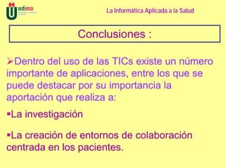 La Informática Aplicada a la Salud


               Conclusiones :

  Dentro del uso de las TICs existe un número
importante de aplicaciones, entre los que se
puede destacar por su importancia la
aportación que realiza a:
La investigación

 La creación de entornos de colaboración
centrada en los pacientes.
 