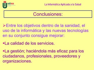 La Informática Aplicada a la Salud


                Conclusiones:

 Entre los objetivos dentro de la sanidad, el
uso de la informática y las nuevas tecnologías
en su conjunto consigue mejorar:
 La calidad de los servicios.
 La gestión; haciéndola más eficaz para los
ciudadanos, profesionales, proveedores y
organizaciones.
 