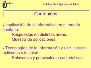 La Informática Aplicada a la Salud


                 Contenidos:

 Implicación de la informática en el mundo
sanitario:
     Respuestas en distintas áreas.
     Muestra de aplicaciones

 Tecnologías de la Información y Comunicación
aplicadas a la salud:
     Relevancia y principales características.
 