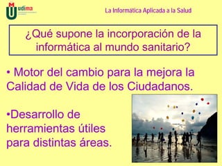 La Informática Aplicada a la Salud


   ¿Qué supone la incorporación de la
    informática al mundo sanitario?

• Motor del cambio para la mejora la
Calidad de Vida de los Ciudadanos.

•Desarrollo de
herramientas útiles
para distintas áreas.
 