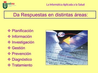 La Informática Aplicada a la Salud


Da Respuestas en distintas áreas:


Planificación
Información
Investigación
Gestión
Prevención
Diagnóstico
Tratamiento
 