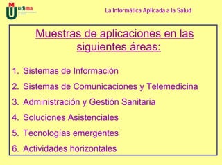 La Informática Aplicada a la Salud


      Muestras de aplicaciones en las
             siguientes áreas:

1. Sistemas de Información
2. Sistemas de Comunicaciones y Telemedicina
3. Administración y Gestión Sanitaria
4. Soluciones Asistenciales
5. Tecnologías emergentes
6. Actividades horizontales
 