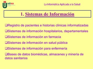 La Informática Aplicada a la Salud


          1. Sistemas de Información

 Registro de pacientes e historias clínicas informatizadas
 Sistemas de información hospitalarios, departamentales
 Sistemas de información en farmacia
 Sistemas de información en salud pública
 Sistemas de información para enfermería
  Bases de datos biomédicas, almacenes y minería de
datos sanitarios
 