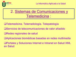 La Informática Aplicada a la Salud


     2. Sistemas de Comunicaciones y
              Telemedicina :
 Telemedicina. Telerradiología. Telepatología
 Servicios de telecomunicaciones de valor añadido
 Redes regionales de salud
 Aplicaciones biomédicas basadas en redes multimedia
  Portales y Soluciones Internet e Intranet en Salud XML
en Salud
 