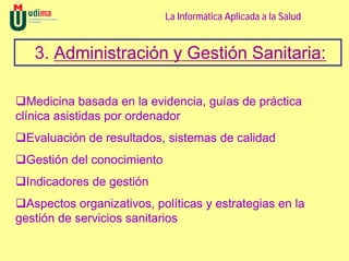 La Informática Aplicada a la Salud


   3. Administración y Gestión Sanitaria:

   Medicina basada en la evidencia, guías de práctica
clínica asistidas por ordenador
  Evaluación de resultados, sistemas de calidad
  Gestión del conocimiento
  Indicadores de gestión
  Aspectos organizativos, políticas y estrategias en la
gestión de servicios sanitarios
 