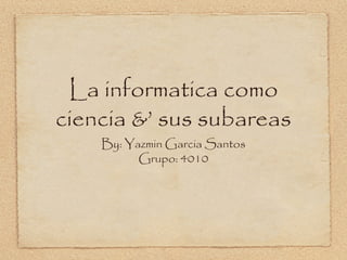 La informatica como
ciencia &’ sus subareas
By: Yazmin Garcia Santos
Grupo: 4010
 