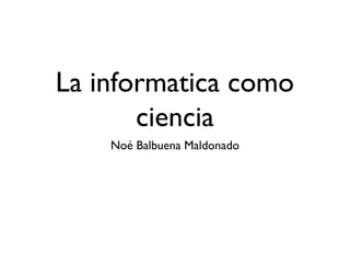 La informatica como
ciencia
Noé Balbuena Maldonado
 