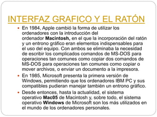 INTERFAZ GRAFICO Y EL RATÓN
 En 1984, Apple cambió la forma de utilizar los
ordenadores con la introducción del
ordenador Macintosh, en el que la incorporación del ratón
y un entrono gráfico eran elementos indispensables para
el uso del equipo. Con ambos se eliminaba la necesidad
de escribir los complicados comandos de MS-DOS para
operaciones tan comunes como copiar dos comandos de
MS-DOS para operaciones tan comunes como copiar o
mover archivos, o enviar un documento a la impresora.
 En 1985, Microsoft presenta la primera versión de
Windows, permitiendo que los ordenadores IBM PC y sus
compatibles pudieran manejar también un entrono gráfico.
 Desde entonces, hasta la actualidad, el sistema
operativo Mac05 de Macintosh y, sobre todo, el sistema
operativo Windows de Microsoft son los más utilizados en
el mundo de los ordenadores personales.
 