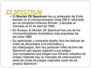 ZX SPECTRUM
 El Sinclair ZX Spectrum fue un ordenador de 8 bits
basado en el microprocesador Zilog Z80 A, fabricado
por la compañía británica Sinclair y lanzado al
mercado el 23 de abril de 1982.
 En Europa, el Sinclair ZX Spectrum fue uno de los
microordenadores domésticos más populares de
los años 1980.
 Su optimizado y compacto diseño hizo las delicias de
miles de aficionados a la informática y
los videojuegos. Aún hoy perduran miles de fans del
Spectrum que siguen jugando a sus juegos
(con emuladores que cargan sus ficheros volcados de
cintas). Además hay un mercado de coleccionismo
tanto de cintas de juegos originales como de los
propios Spectrum.
 
