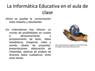 La Informática Educativa en el aula de
clase
Ahora es posible la comunicación
entre maestro y estudiantes
los ordenadores hoy ofrecen un
mundo de posibilidades en cuanto
a almacenamiento y
procesamiento de texto, datos
estadisticos, imagenes, video y
sonido, diseño de proyectos,
presentaciones, elaboraciòn de
materiales, ademas de analisis de
diversos datos cualitativos, entre
otras tantas.
http://sistemauditory.blogspot.com/2011/02/mapa-
conceptual-informatica-educativa.html
 