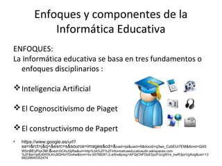 Enfoques y componentes de la
Informática Educativa
ENFOQUES:
La informática educativa se basa en tres fundamentos o
enfoques disciplinarios :
Inteligencia Artificial
El Cognoscitivismo de Piaget
El constructivismo de Papert
• https://www.google.es/url?
sa=i&rct=j&q=&esrc=s&source=images&cd=&cad=rja&uact=8&docid=q3ws_CzbEUi7EM&tbnid=QA5
WbnBEyPqv3M:&ved=0CAUQjRw&url=http%3A%2F%2Finformaticaeducativaulib.wikispaces.com
%2F&ei=ijdlU6W5LKru8QHtxYDoAw&bvm=bv.65788261,d.aWw&psig=AFQjCNFDpESpzFIzcgNYe_kwR3jorVgAog&ust=13
99228640352474
 