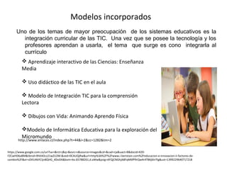 Modelos incorporados
Uno de los temas de mayor preocupación de los sistemas educativos es la
integración curricular de las TIC. Una vez que se posee la tecnología y los
profesores aprendan a usarla, el tema que surge es cono integrarla al
currículo
 Aprendizaje interactivo de las Ciencias: Enseñanza
Media
 Uso didáctico de las TIC en el aula
 Modelo de Integración TIC para la comprensión
Lectora
 Dibujos con Vida: Animando Aprendo Física
Modelo de Informática Educativa para la exploración del
Micromundo
http://www.enlaces.cl/index.php?t=44&i=2&cc=1282&tm=2
https://www.google.com.co/url?sa=i&rct=j&q=&esrc=s&source=images&cd=&cad=rja&uact=8&docid=KZ0-
FZCwHD6aBM&tbnid=9hK4Ocz21wZU2M:&ved=0CAUQjRw&url=http%3A%2F%2Fwww.i-beristain.com%2Feducacion-e-innovacion-ii-factores-de-
cambio%2F&ei=sDtlU4bYCIjn8QHG_4DoDA&bvm=bv.65788261,d.aWw&psig=AFQjCNGhjA8FqM6fP9rQw4r4T8Kj6lnTlg&ust=1399229640717218
 