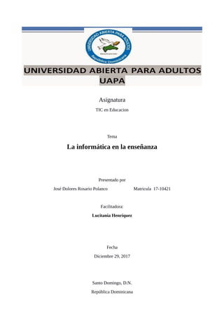 Asignatura
TIC en Educacion
Tema
La informática en la enseñanza
Presentado por
José Dolores Rosario Polanco Matricula 17-10421
Facilitadora:
Lucitania Henríquez
Fecha
Diciembre 29, 2017
Santo Domingo, D.N.
República Dominicana
 