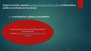 Según el jurista español Antonio Enrique Pérez Luño, la informática
jurídica se divide en tres áreas:
 LA INFORMATICA JURIDICA DOCUMENTAL
automatización del conocimiento jurídico
emanado de
fuentes legislativas, jurisprudenciales y do
ctrinales
 