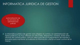 INFORMATICA JURIDICA DE GESTION
 la informática jurídica de gestión esta dirigida al control y la administración de
textos jurídicos y es muy utilizado por tribunales, despachos, notarias, entre otras
oficinas de control jurídico. esta se utiliza para llevar el seguimiento de trámites y
procesos para mantener actualizada la información y llevar un buen control de la
misma.
automatización de
los procesos de
administración
judicial.
 