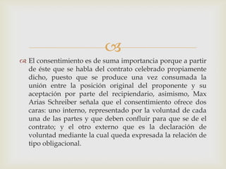El consentimiento es de suma importancia porque a partir de éste que se habla del contrato celebrado propiamente dicho, puesto que se produce una vez consumada la unión entre la posición original del proponente y su aceptación por parte del recipiendario, asimismo, Max Arias Schreiber señala que el consentimiento ofrece dos caras: uno interno, representado por la voluntad de cada una de las partes y que deben confluir para que se de el contrato; y el otro externo que es la declaración de voluntad mediante la cual queda expresada la relación de tipo obligacional. 