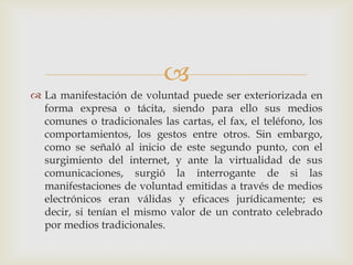 La manifestación de voluntad puede ser exteriorizada en forma expresa o tácita, siendo para ello sus medios comunes o tradicionales las cartas, el fax, el teléfono, los comportamientos, los gestos entre otros. Sin embargo, como se señaló al inicio de este segundo punto, con el surgimiento del internet, y ante la virtualidad de sus comunicaciones, surgió la interrogante de si las manifestaciones de voluntad emitidas a través de medios electrónicos eran válidas y eficaces jurídicamente; es decir, si tenían el mismo valor de un contrato celebrado por medios tradicionales. 