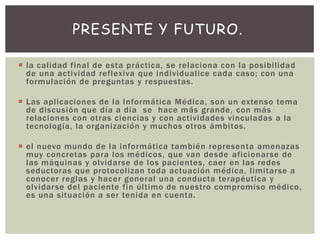  la calidad final de esta práctica, se relaciona con la posibilidad
de una actividad reflexiva que individualice cada caso; con una
formulación de preguntas y respuestas.
 Las aplicaciones de la Informática Médica, son un extenso tema
de discusión que día a día se hace más grande, con más
relaciones con otras ciencias y con actividades vinculadas a la
tecnología, la organización y muchos otros ámbitos.
 el nuevo mundo de la informática también representa amenazas
muy concretas para los médicos, que van desde aficionarse de
las máquinas y olvidarse de los pacientes, caer en las redes
seductoras que protocolizan toda actuación médica, limitarse a
conocer reglas y hacer general una conducta terapéutica y
olvidarse del paciente fin último de nuestro compromiso médico,
es una situación a ser tenida en cuenta.
PRESENTE Y FUTURO.
 