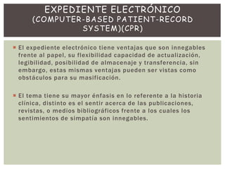 El expediente electrónico tiene ventajas que son innegables
frente al papel, su flexibilidad capacidad de actualización,
legibilidad, posibilidad de almacenaje y transferencia, sin
embargo, estas mismas ventajas pueden ser vistas como
obstáculos para su masificación.
 El tema tiene su mayor énfasis en lo referente a la historia
clínica, distinto es el sentir acerca de las publicaciones,
revistas, o medios bibliográficos frente a los cuales los
sentimientos de simpatía son innegables.
EXPEDIENTE ELECTRÓNICO
(COMPUTER-BASED PATIENT-RECORD
SYSTEM)(CPR)
 