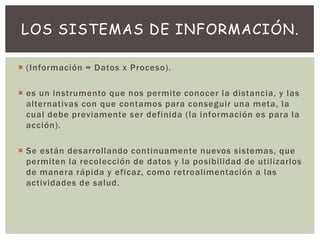  (Información = Datos x Proceso).
 es un instrumento que nos permite conocer la distancia, y las
alternativas con que contamos para conseguir una meta, la
cual debe previamente ser definida (la información es para la
acción).
 Se están desarrollando continuamente nuevos sistemas, que
permiten la recolección de datos y la posibilidad de utilizarlos
de manera rápida y eficaz, como retroalimentación a las
actividades de salud.
LOS SISTEMAS DE INFORMACIÓN.
 
