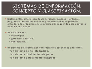  Sistema: Conjunto integrado de personas, equipos (Hardware),
programas (Software), métodos y modelos con el objetivo de
entregar a la organización, la información requerida para apoyar la
toma de decisiones.
 Se clasifica en :
* estratégico
* gerencial o táctico.
* operacional.
 un sistema de información considera tres escenarios diferentes:
*un sistema de no integración.
*un sistema totalmente integrado.
*un sistema parcialmente integrado.
SISTEMAS DE INFORMACIÓN.
CONCEPTO Y CLASIFICACIÓN.
 