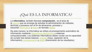 ¿Qué ES LA INFORMATICA?
La informática, también llamada computación, ​ es el área de
la ciencia que se encarga de estudiar la administración de métodos,
técnicas y procesos con el fin de almacenar, procesar y
transmitir información y datos en formato digital.
De esta manera, la informática se refiere al procesamiento automático de
información mediante dispositivos electrónicos y sistemas
computacionales. Los sistemas informáticos deben contar con la capacidad
de cumplir tres tareas básicas: entrada (input, captación de la
información), procesamiento y salida (transmisión de los resultados).
 