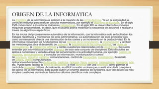 ORIGEN DE LA INFORMATICA
La disciplina de la informática es anterior a la creación de las computadoras. Ya en la antigüedad se
conocían métodos para realizar cálculos matemáticos, por ejemplo el algoritmo de Euclides. En el siglo
XVII comenzaron a inventarse máquinas calculadoras. En el siglo XIX se desarrollaron las primeras
máquinas programables, es decir, que el usuario podría modificar la secuencia de acciones a realizar a
través de algoritmos específicos.
En los inicios del procesamiento automático de la información, con la informática solo se facilitaban los
trabajos repetitivos y monótonos del área administrativa. La automatización de esos procesos trajo
como consecuencia directa una disminución de los costes y un incremento en la productividad. En la
informática convergen los fundamentos de las ciencias de la computación, la programación y también
las metodologías para el desarrollo de software, la arquitectura de las computadoras, las redes de
computadores, la inteligencia artificial y ciertas cuestiones relacionadas con la electrónica. Se puede
entender por informática a la unión sinérgica de todo este conjunto de disciplinas. Esta disciplina se
aplica a numerosas y variadas áreas del conocimiento o la actividad humana, por ejemplo: gestión de
negocios, almacenamiento y consulta de información; monitorización y control
de procesos, industria, robótica, comunicaciones, control de transportes, investigación, desarrollo
de juegos, diseño computarizado,
aplicaciones/herramientas multimedia, medicina, biología, física, química, meteorología, ingeniería, arte,
etc. Puede tanto facilitar la toma de decisiones a nivel gerencial (en una empresa) como permitir el
control de procesos críticos. Actualmente, es difícil concebir un área que no esté vinculada o requiera
del apoyo de la informática. Esta puede cubrir un enorme abanico de funciones, que van desde las más
simples cuestiones domésticas hasta los cálculos científicos más complejos.
 