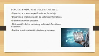 FUNCIONES PRINCIPALES DE LA INFORMATICA
•Creación de nuevas especificaciones de trabajo.
•Desarrollo e implementación de sistemas informáticos.
•Sistematización de procesos.
•Optimización de los métodos y sistemas informáticos
existentes.
•Facilitar la automatización de datos y formatos
 