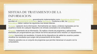SISTEMA DE TRATAMIENTO DE LA
INFORMACION
Los sistemas computacionales, generalmente implementados como dispositivos electrónicos,
permiten el procesamiento automático de la información. Conforme a ello, los sistemas
informáticos deben realizar las siguientes tres tareas básicas:
•Entrada: captación de la información. Normalmente son datos y órdenes ingresadas por los
usuarios a través de cualquier dispositivo de entrada conectado a la computadora.
•Proceso: tratamiento de la información. Se realiza a través de programas y aplicaciones
diseñadas por programadores que indican de forma secuencial cómo resolver un requerimiento.
•Salida: transmisión de resultados. A través de los dispositivos de salida los usuarios pueden
visualizar los resultados que surgen del procesamiento de los datos.
•Sistema operativo es un conjunto de programas que permite interactuar al usuario con la
computadora.
.
 