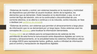 •Sistemas de mando y control, son sistemas basados en la mecánica y motricidad
de dispositivos que permiten al usuario localizar, dentro de la logística, los
elementos que se demandan. Están basados en la electricidad, o sea, no en el
control del flujo del electrón, sino en la continuidad o discontinuidad de una
corriente eléctrica, si es alterna o continua o si es inducida, contra inducida, en fase
o desfase (ver periférico de entrada).
•Sistemas de archivo, son sistemas que permiten el almacenamiento a largo plazo
de información que no se demandará por un largo lapso. Estos sistemas usan los
conceptos de biblioteca para localizar la información demandada.
•Código ASCII es un método para la correspondencia de cadenas de bits
permitiendo de esta forma la comunicación entre dispositivos digitales así como su
proceso y almacenamiento, en la actualidad todos los sistemas informáticos utilizan
el código ASCII para representar textos, gráficos, audio e infinidad de información
para el control y manipulación de dispositivos digitales
 