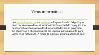 Virus informáticos
• Los virus informáticos son software o fragmentos de código10​ que
tiene por objetivo alterar el funcionamiento normal de cualquier tipo
de dispositivo informático o las funcionalidades de un programa,
sin el permiso o el conocimiento del usuario, principalmente para
lograr fines maliciosos. A modo de ejemplo, algunas acciones son:
 