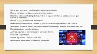 •Unirse a un programa y modificar el comportamiento de este.
•Mostrar mensajes o imágenes, generalmente molestas.
•Ralentizar o bloquear la computadora, reducir el espacio en el disco u otras acciones que
inutilizan el ordenador.
•Destruir o cifrar la información almacenada.
•Robo de datos: contraseñas, usuarios, y otros tipos de datos personales o corporativos.
Hay muchas formas en que un computador puede infectarse con un virus, algunas de ellas son:
•Mensajes dejados en redes sociales.
•Archivos adjuntos en los mensajes de correo electrónico.
•Sitios web sospechosos.
•Insertar algún USB, DVD o CD con virus.
•Descarga de aplicaciones o programas de internet
 