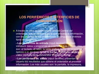 LOS PERIFÉRICOS E INTERFICIES DE
COMUNICACIÓN
 A través de ellos se comunica la Unidad Central del
ordenador, que en definitiva es la que procesa la información,
con los usuarios de los ordenadores. Distinguimos diversos
tipos de periféricos:
- Los periféricos de entrada (input devices) permiten
introducir datos y programas al ordenador. Los más usuales
son: el teclado, el ratón, la tabla grafica, lector de caracteres
ópticos o cr, escáner, lector de barras, micrófono, cámara de
video, pantalla táctil, convertidor analógico-digital.
- Los periféricos de. salida (otput devices) presentan al
usuario los resultados que obtiene el ordenador al procesar
información. Los más usuales son: la pantalla, la impresora,
trazador, altavoces, sintetizador de voz, convertidor digital-
analogico
 