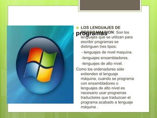 Tipos de programas
 LOS LENGUAJES DE
PROGRAMACION: Son los
lenguajes que se utilizan para
escribir programas se
distinguen tres tipos:
- lenguajes de nivel maquina.
-lenguajes ensambladores.
-lenguajes de alto nivel.
Como los ordenadores sólo
entienden el lenguaje
máquina, cuando se programa
con ensambladores o
lenguajes de alto nivel es
necesario usar programas
traductores que traduzcan el
programa acabado a lenguaje
máquina .
 