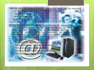 TIPOS DE ORDENADORES: Según su capacidad de memoria
y su velocidad se pueden clasificar en:
- Grandes ordenadores
- Mini ordenadores
- microordenadores
EVOLUCION HISTORICA: Los últimos 50 años, y debido al
vertiginoso desarrollo de la microelectrónica, el tamaño y el
precio de los ordenadores no ha dejado de bajar, mientras
aumentan continuamente su fiabilidad, su rapidez y sus
prestaciones en general. Las principales etapas de esta
evolución han sido las siguientes:
- Precursores de los ordenadores.
- Ordenadores electromecánicos.
- Ordenadores de válvulas electrónicas
- Ordenadores transistorizados
- Ordenadores a base de circuitos integrados
- Ordenadores a base de un microprocesador
 