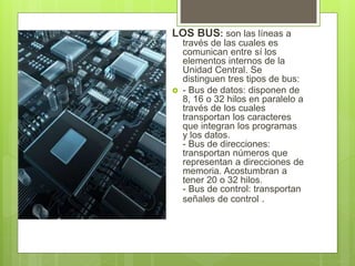 LOS BUS: son las líneas a
través de las cuales es
comunican entre sí los
elementos internos de la
Unidad Central. Se
distinguen tres tipos de bus:
 - Bus de datos: disponen de
8, 16 o 32 hilos en paralelo a
través de los cuales
transportan los caracteres
que integran los programas
y los datos.
- Bus de direcciones:
transportan números que
representan a direcciones de
memoria. Acostumbran a
tener 20 o 32 hilos.
- Bus de control: transportan
señales de control .
 