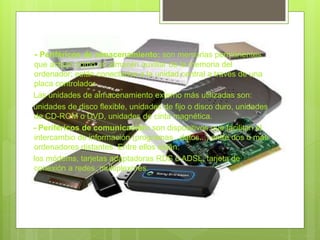 - Periféricos de almacenamiento: son memorias permanentes
que actúan como un almacén auxiliar de la memoria del
ordenador; están conectados a la unidad central a través de una
placa controlador
Las unidades de almacenamiento externo más utilizadas son:
unidades de disco flexible, unidades de fijo o disco duro, unidades
de CD-ROM o DVD, unidades de cinta magnética.
- Periféricos de comunicación: son dispositivos que facilitan el
intercambio de información (programas , datos...) entre dos o más
ordenadores distantes. Entre ellos están:
los módems, tarjetas adaptadoras RDS o ADSL, tarjeta de
conexión a redes, multiplexores.
 