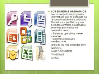  LOS SISTEMAS OPERATIVOS
son un conjunto de programas
informáticos que se encargan de
la comunicación entre la Unidad
Central y sus periféricos y nos
permiten controlar el ordenador,
se realiza por medios de
comandos como:
- Sistemas operativos mono
usuarios.
- Sistemas operativos
multiusuario.
unos de los mas utilizados son:
MS/DOS.
MAC OS/SYSTEM
WINDOWS
LINUX
 