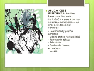  APLICACIONES
ESPECIFICAS: (también
llamadas aplicaciones
verticales) son programas que
se utilizan exclusivamente en
unas actividades muy
concretas:
- Contabilidad y gestión
comercial
- Diseño gráfico y arquitectura
- Fabricación asistida
- Educación
- Gestión de centros
educativos
- Juegos
 