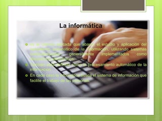 La informática
 es la ciencia aplicada que abarca el estudio y aplicación del
tratamiento automático de la información, utilizando sistemas
computacionales, generalmente implementados como
dispositivos electrónicos.
 También está definida como el procesamiento automático de la
información.
 En cada caso la informática busca el sistema de información que
facilite el trabajo de las personas.
 