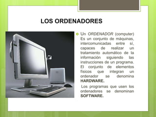 LOS ORDENADORES
 Un ORDENADOR (computer)
Es un conjunto de máquinas,
intercomunicadas entre sí,
capaces de realizar un
tratamiento automático de la
información siguiendo las
instrucciones de un programa.
El conjunto de elementos
físicos que integran un
ordenador se denomina
HARDWARE.
Los programas que usen los
ordenadores se denominan
SOFTWARE.
 