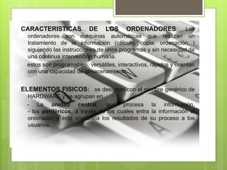 CARACTERISTICAS DE LOS ORDENADORES: Los
ordenadores son máquinas automáticas que realizan un
tratamiento de la información (cálculo, copia, ordenación...)
siguiendo las instrucciones de unos programas y sin necesidad de
una continua intervención humana.
estos son programables, versátiles, interactivos, rápidos y cuentan
con una capacidad de almacenamiento.
ELEMENTOS FISICOS: se designan con el nombre genérico de
HARDWARE y se agrupan en
- La unidad central, que procesa la información.
- los periféricos, a través de los cuales entra la información al
ordenador y éste comunica los resultados de su proceso a los
usuarios.
 